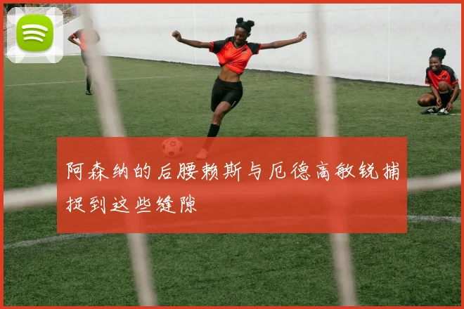 阿森纳的后腰赖斯与厄德高敏锐捕捉到这些缝隙