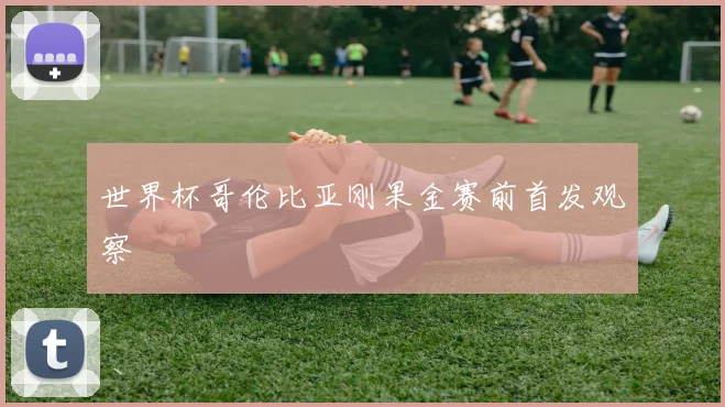 世界杯哥伦比亚刚果金赛前首发观察