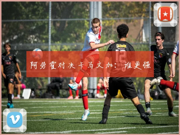 阿劳霍对决卡马文加：谁更强