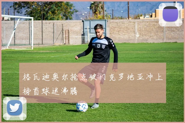 格瓦迪奥尔抢点破门克罗地亚冲上榜首球迷沸腾