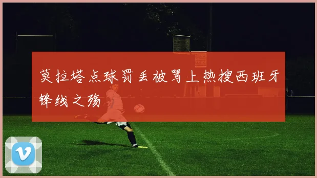 莫拉塔点球罚丢被骂上热搜西班牙锋线之殇