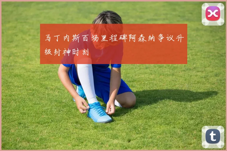 马丁内斯百场里程碑阿森纳争议升级封神时刻