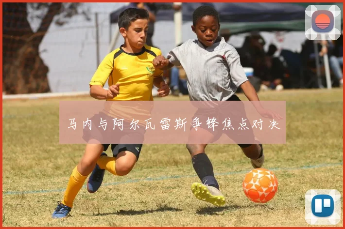 马内与阿尔瓦雷斯争锋焦点对决