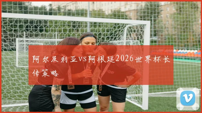 阿尔及利亚vs阿根廷2026世界杯长传策略