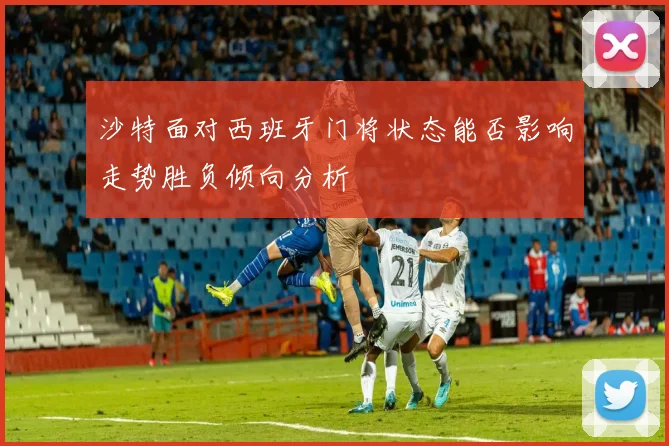 沙特面对西班牙门将状态能否影响走势胜负倾向分析
