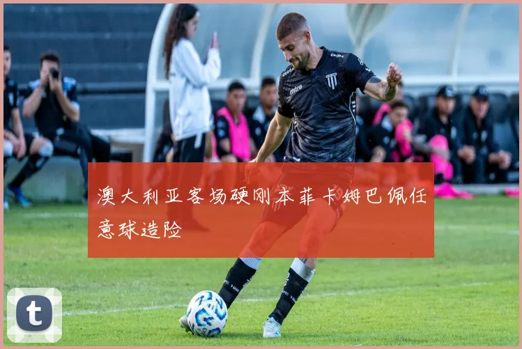 澳大利亚客场硬刚本菲卡姆巴佩任意球造险