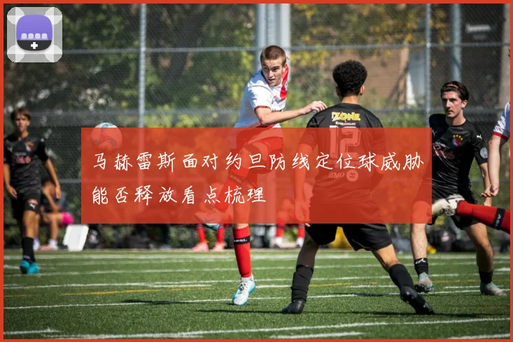 马赫雷斯面对约旦防线定位球威胁能否释放看点梳理