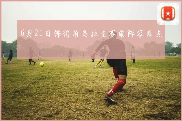 6月21日佛得角乌拉圭赛前阵容看点