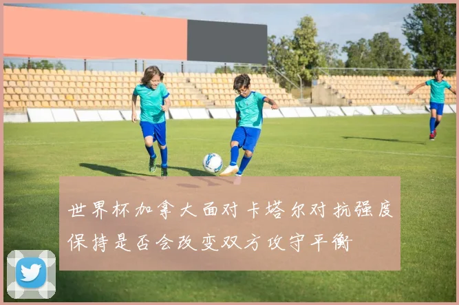世界杯加拿大面对卡塔尔对抗强度保持是否会改变双方攻守平衡