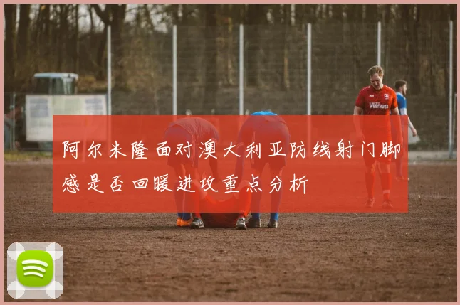 阿尔米隆面对澳大利亚防线射门脚感是否回暖进攻重点分析