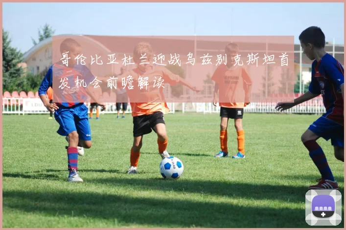 哥伦比亚杜兰迎战乌兹别克斯坦首发机会前瞻解读