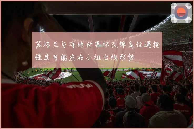 苏格兰与海地世界杯交锋高位逼抢强度可能左右小组出线形势