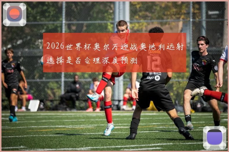 2026世界杯奥尔万迎战奥地利远射选择是否合理深度预测