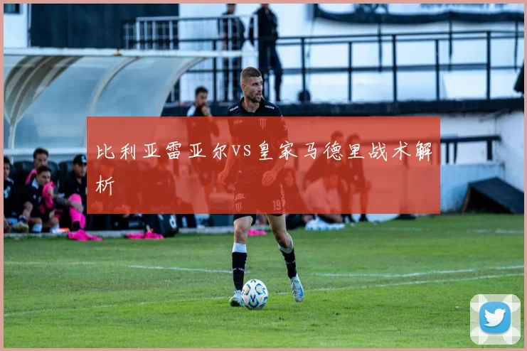 比利亚雷亚尔vs皇家马德里战术解析