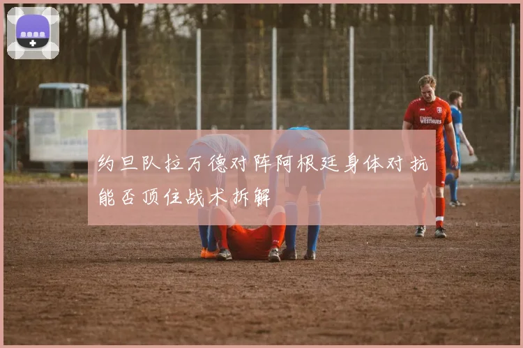约旦队拉万德对阵阿根廷身体对抗能否顶住战术拆解