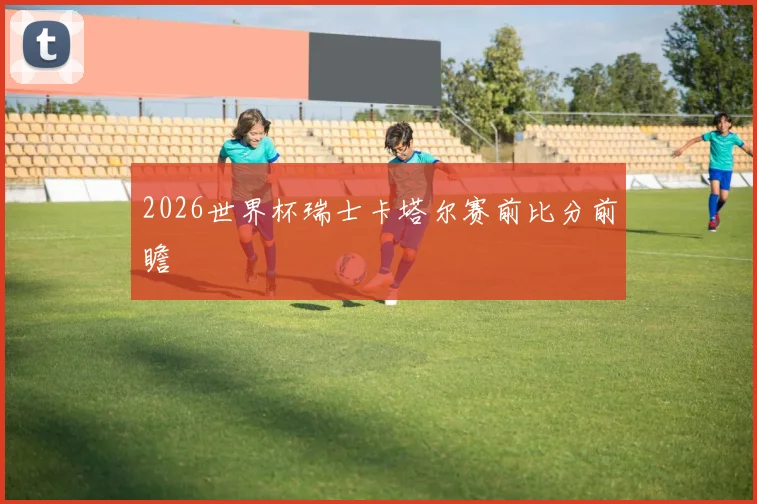 2026世界杯瑞士卡塔尔赛前比分前瞻
