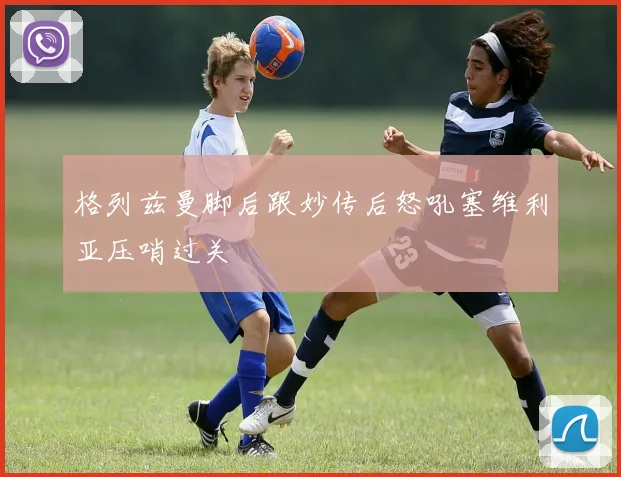 格列兹曼脚后跟妙传后怒吼塞维利亚压哨过关