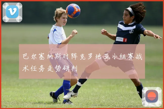 巴尔塞纳斯对阵克罗地亚小组赛战术任务走势研判