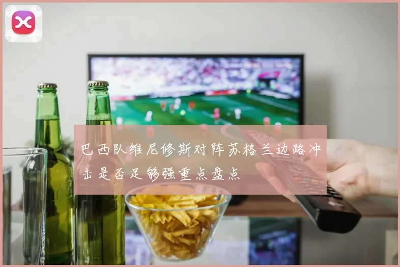 巴西队维尼修斯对阵苏格兰边路冲击是否足够强重点盘点