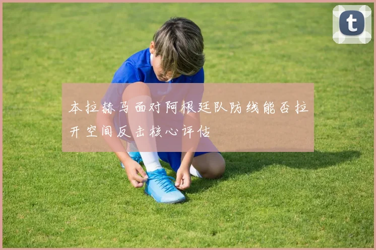 本拉赫马面对阿根廷队防线能否拉开空间反击核心评估