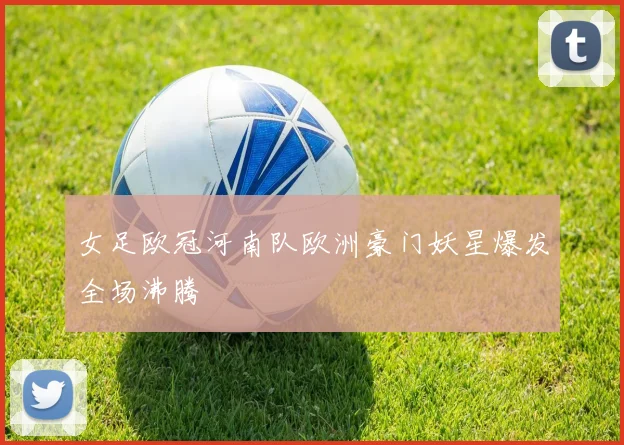 女足欧冠河南队欧洲豪门妖星爆发全场沸腾