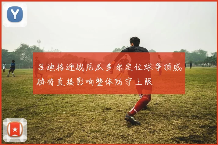 吕迪格迎战厄瓜多尔定位球争顶威胁将直接影响整体防守上限