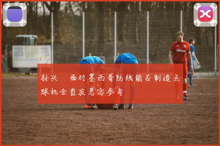 孙兴慜面对墨西哥防线能否制造点球机会首发悬念参考