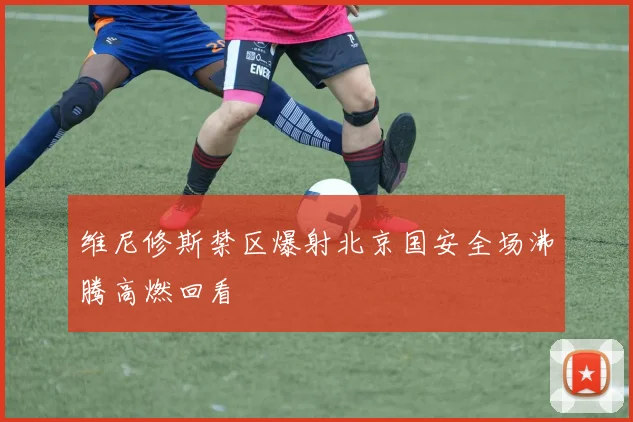 维尼修斯禁区爆射北京国安全场沸腾高燃回看