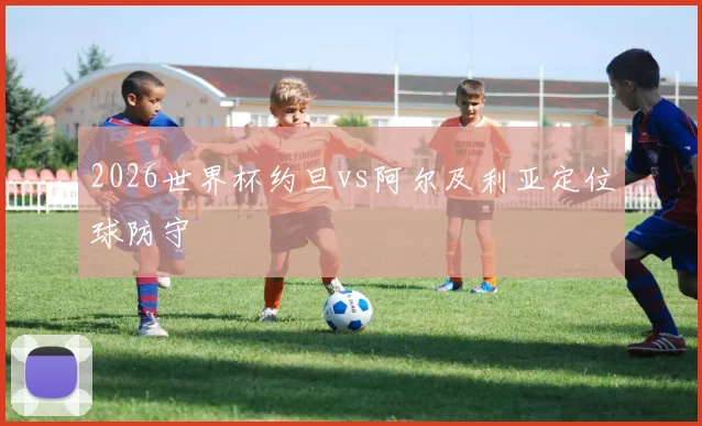 2026世界杯约旦vs阿尔及利亚定位球防守