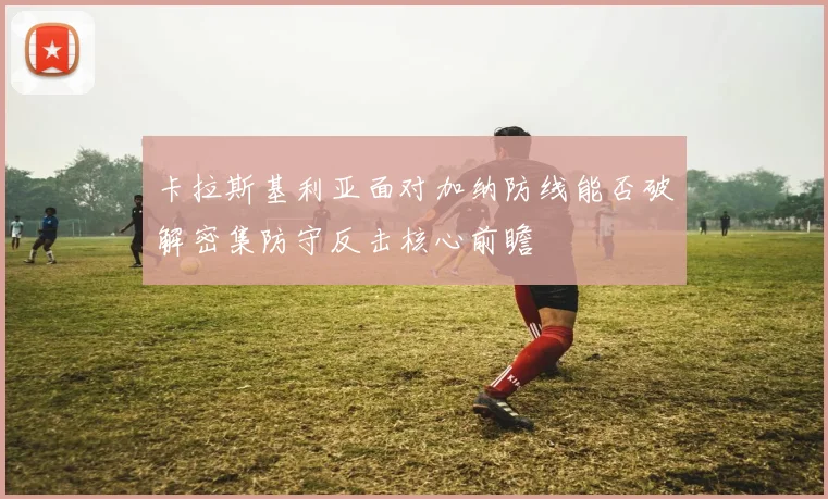 卡拉斯基利亚面对加纳防线能否破解密集防守反击核心前瞻