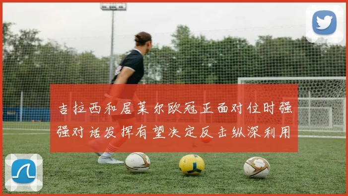 吉拉西和居莱尔欧冠正面对位时强强对话发挥有望决定反击纵深利用