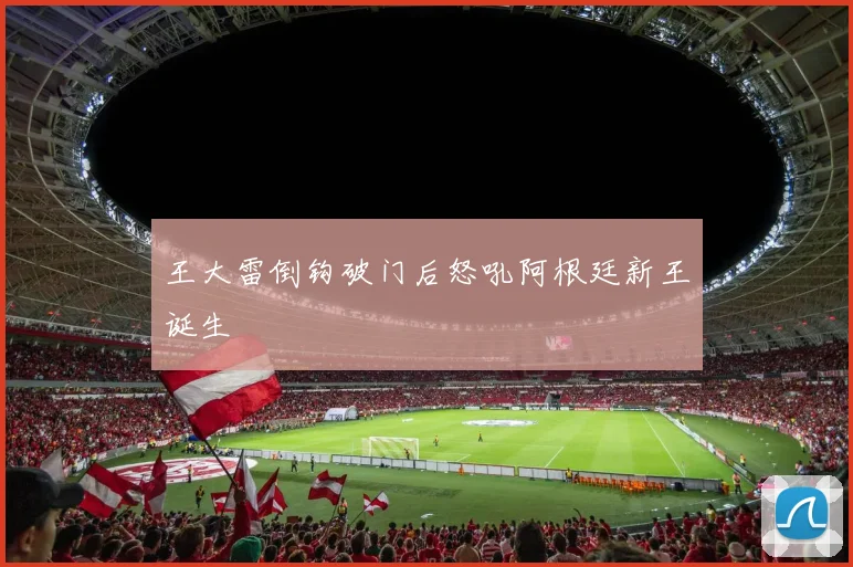 王大雷倒钩破门后怒吼阿根廷新王诞生