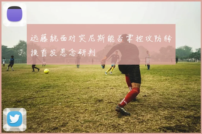 远藤航面对突尼斯能否掌控攻防转换首发悬念研判