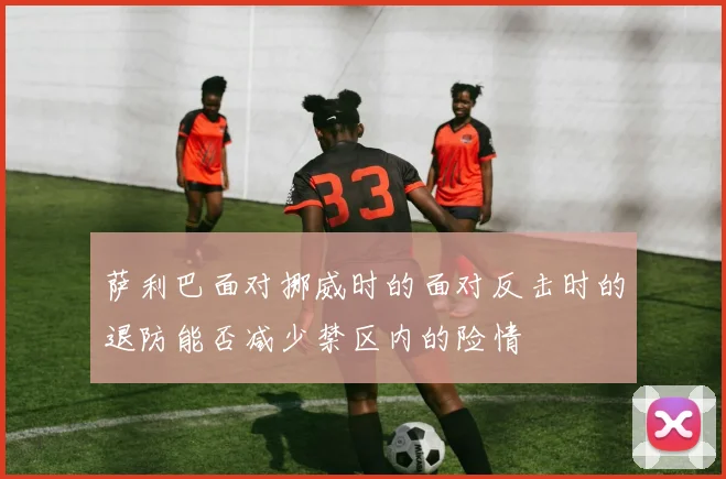 萨利巴面对挪威时的面对反击时的退防能否减少禁区内的险情