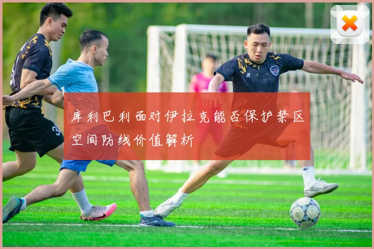 库利巴利面对伊拉克能否保护禁区空间防线价值解析